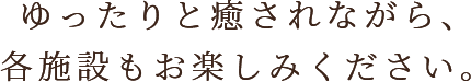 ゆったりと癒やされながら、各施設もお楽しみください。