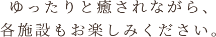 ゆったりと癒されながら、各施設もお楽しみください。